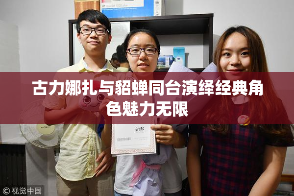 古力娜扎与貂蝉同台演绎经典角色魅力无限