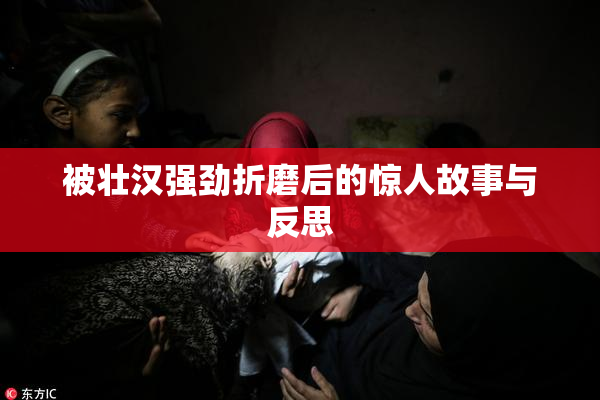 被壮汉强劲折磨后的惊人故事与反思