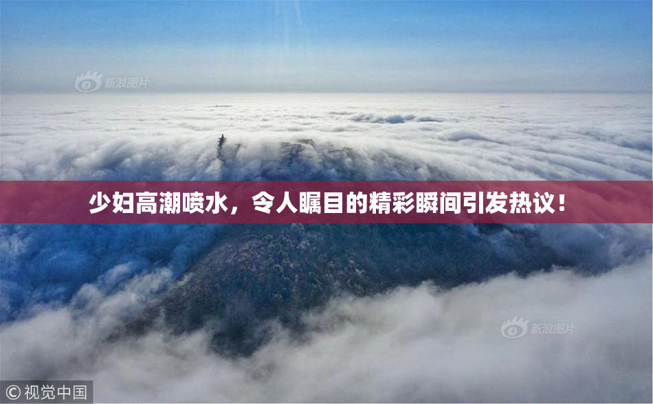 少妇高潮喷水，令人瞩目的精彩瞬间引发热议！