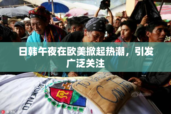 日韩午夜在欧美掀起热潮，引发广泛关注