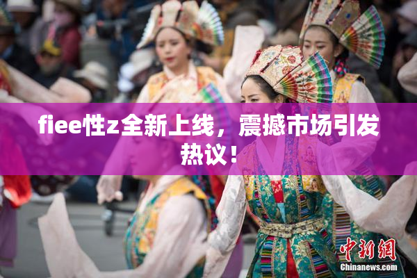 fiee性z全新上线，震撼市场引发热议！
