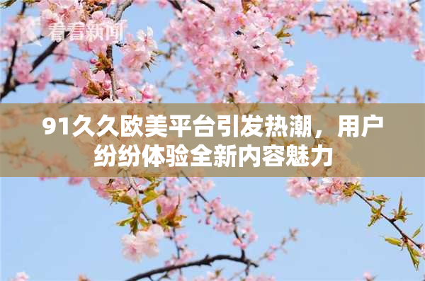 91久久欧美平台引发热潮，用户纷纷体验全新内容魅力