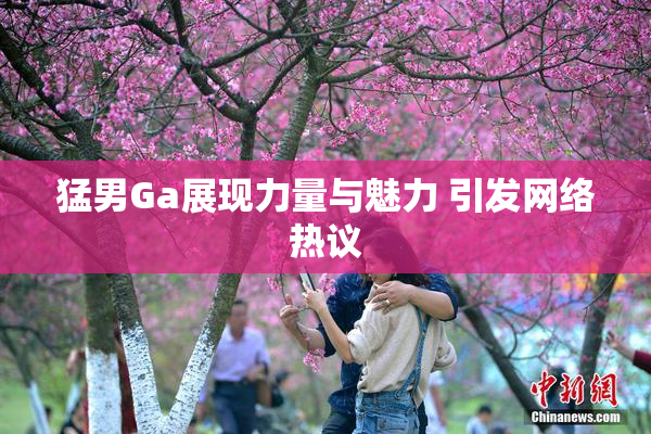 猛男Ga展现力量与魅力 引发网络热议
