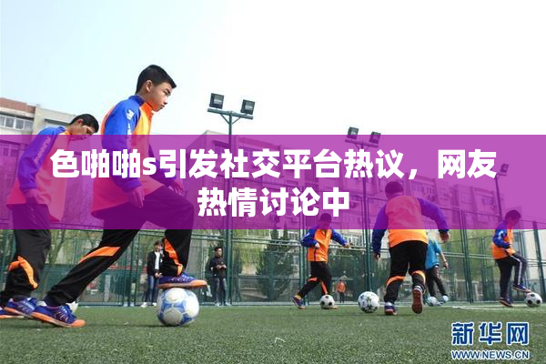 色啪啪s引发社交平台热议，网友热情讨论中