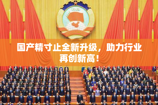 国产精寸止全新升级，助力行业再创新高！