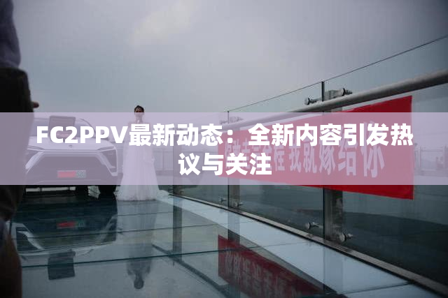 FC2PPV最新动态：全新内容引发热议与关注