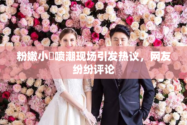 粉嫩小泬喷潮现场引发热议，网友纷纷评论