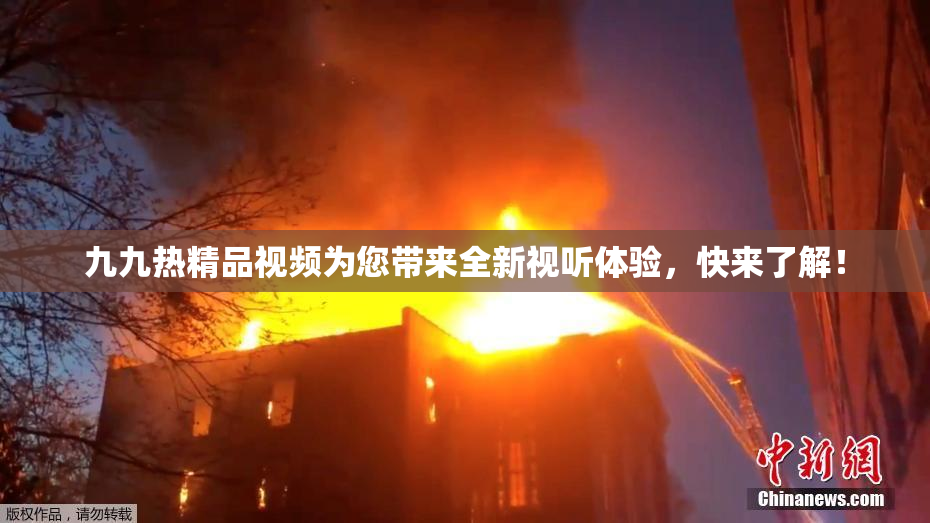 九九热精品视频为您带来全新视听体验，快来了解！