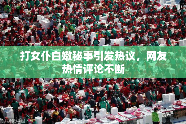 打女仆白嫩秘事引发热议，网友热情评论不断