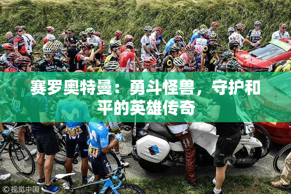 赛罗奥特曼：勇斗怪兽，守护和平的英雄传奇
