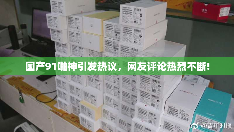 国产91啪神引发热议，网友评论热烈不断!