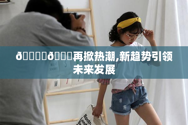 🔞‌🍌再掀热潮,新趋势引领未来发展