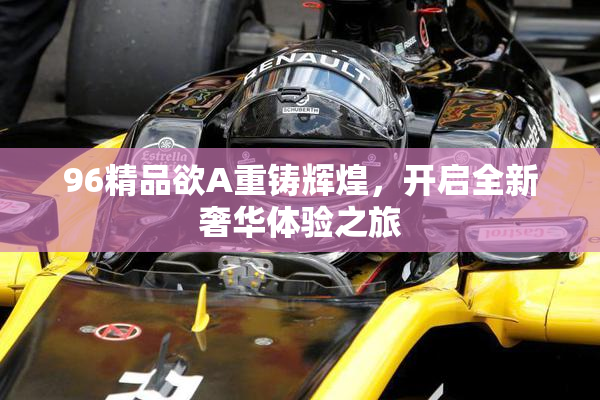 96精品欲A重铸辉煌，开启全新奢华体验之旅