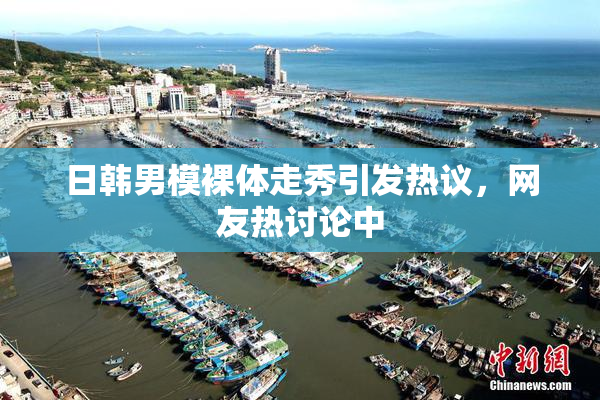 日韩男模裸体走秀引发热议，网友热讨论中
