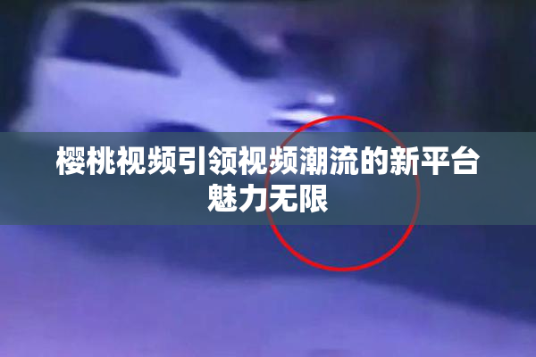 樱桃视频引领视频潮流的新平台魅力无限