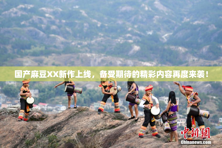 国产麻豆XX新作上线，备受期待的精彩内容再度来袭！