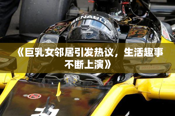 《巨乳女邻居引发热议，生活趣事不断上演》