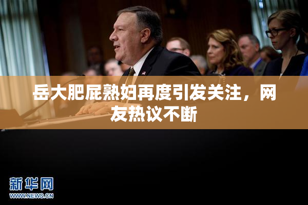 岳大肥屁熟妇再度引发关注，网友热议不断