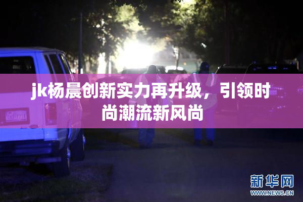 jk杨晨创新实力再升级，引领时尚潮流新风尚