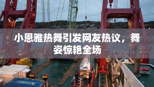 小恩雅热舞引发网友热议，舞姿惊艳全场