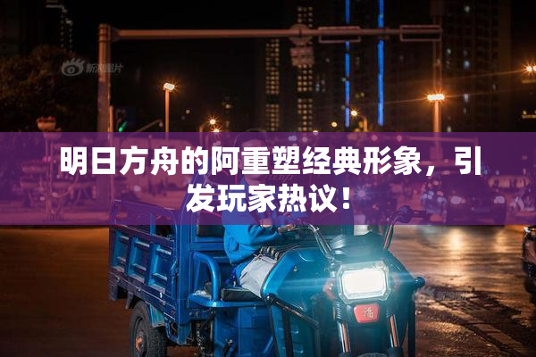 明日方舟的阿重塑经典形象，引发玩家热议！