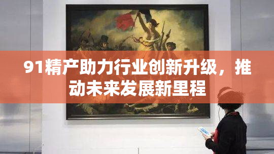 91精产助力行业创新升级，推动未来发展新里程