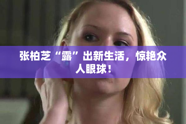 张柏芝“露”出新生活，惊艳众人眼球！