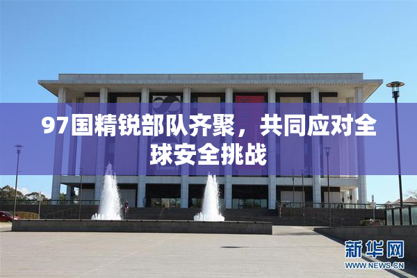 97国精锐部队齐聚，共同应对全球安全挑战