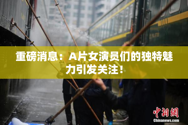 重磅消息：A片女演员们的独特魅力引发关注！