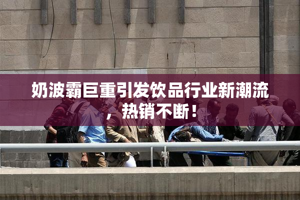 奶波霸巨重引发饮品行业新潮流，热销不断！