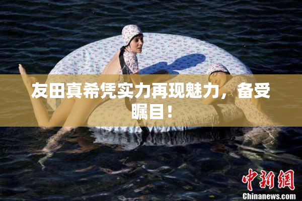 友田真希凭实力再现魅力，备受瞩目！
