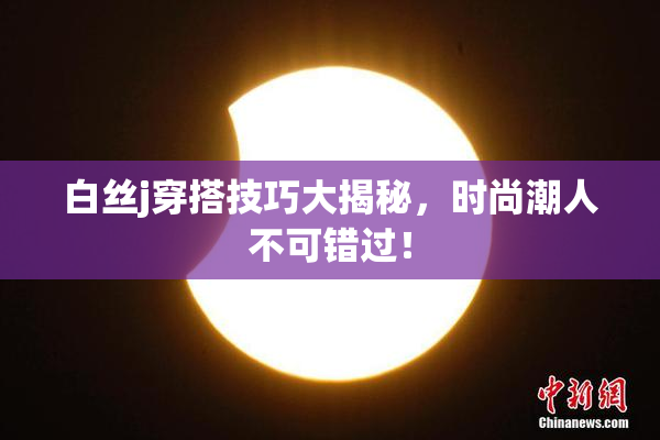 白丝j穿搭技巧大揭秘，时尚潮人不可错过！