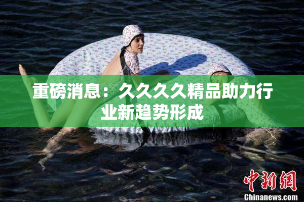 重磅消息：久久久久精品助力行业新趋势形成
