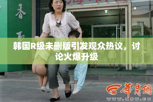 韩国R级未删版引发观众热议，讨论火爆升级