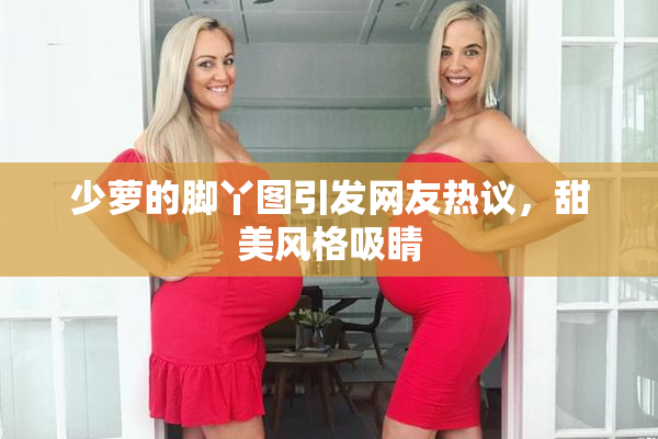 少萝的脚丫图引发网友热议，甜美风格吸睛