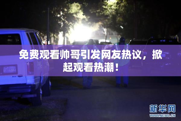 免费观看帅哥引发网友热议，掀起观看热潮！