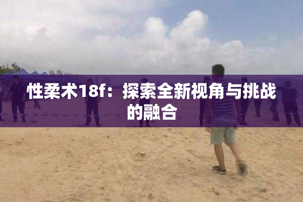性柔术18f：探索全新视角与挑战的融合