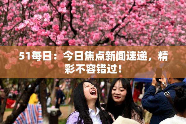 51每日：今日焦点新闻速递，精彩不容错过！