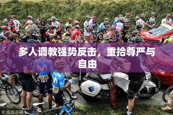 多人调教强势反击，重拾尊严与自由