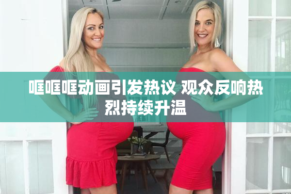 哐哐哐动画引发热议 观众反响热烈持续升温