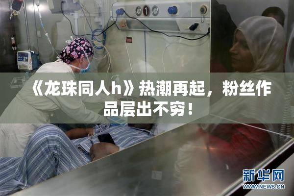 《龙珠同人h》热潮再起，粉丝作品层出不穷！
