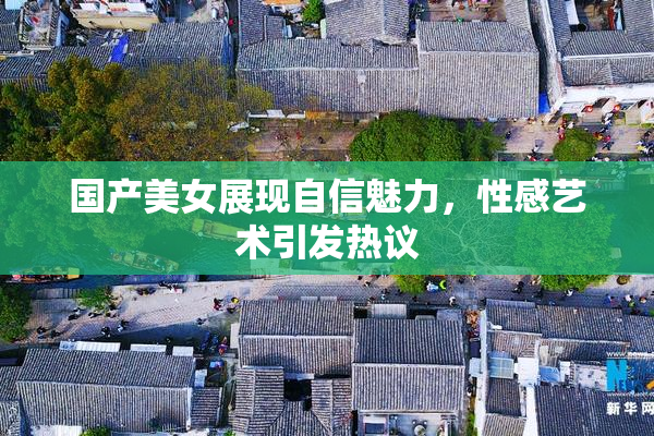 国产美女展现自信魅力，性感艺术引发热议