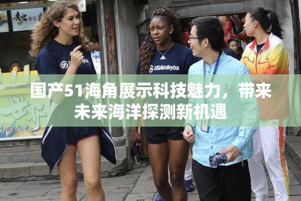 国产51海角展示科技魅力，带来未来海洋探测新机遇