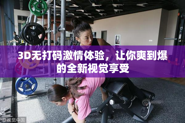 3D无打码激情体验，让你爽到爆的全新视觉享受