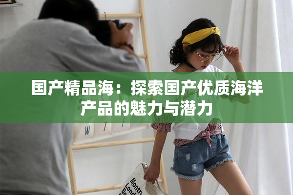 国产精品海：探索国产优质海洋产品的魅力与潜力