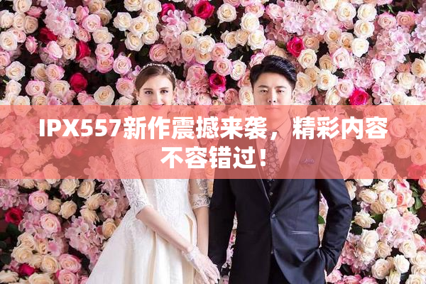 IPX557新作震撼来袭，精彩内容不容错过！