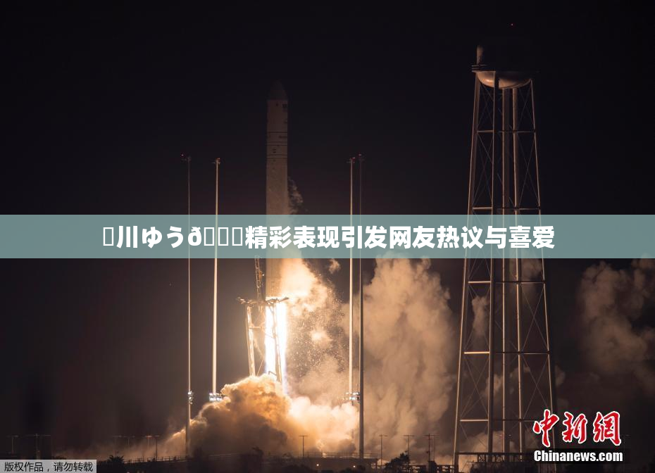 姫川ゆう🍑精彩表现引发网友热议与喜爱