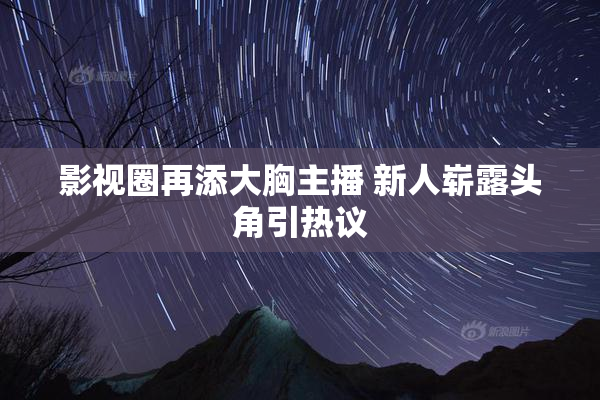 影视圈再添大胸主播 新人崭露头角引热议