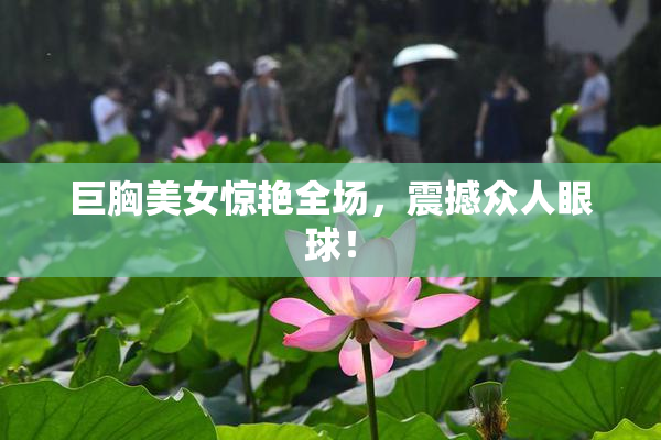 巨胸美女惊艳全场，震撼众人眼球！