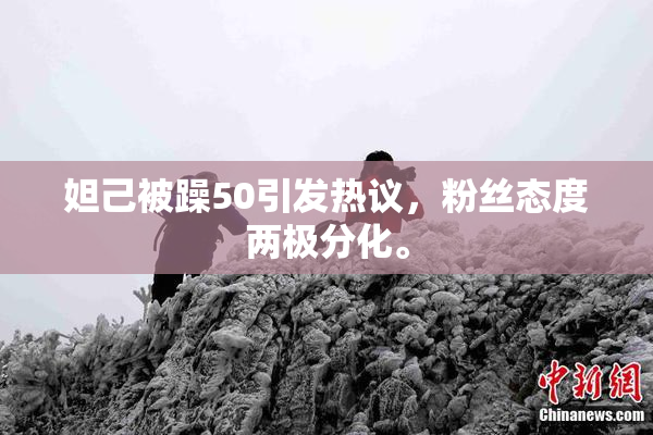 妲己被躁50引发热议，粉丝态度两极分化。